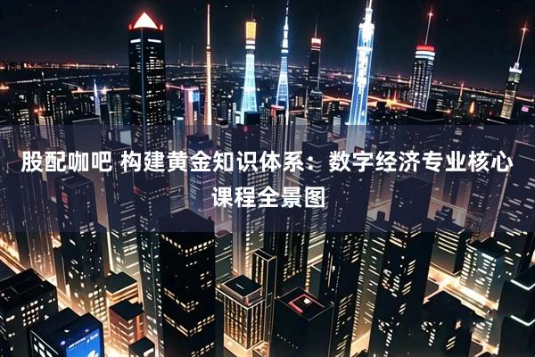 股配咖吧 构建黄金知识体系：数字经济专业核心课程全景图