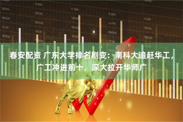春安配资 广东大学排名剧变：南科大追赶华工，广工冲进前十，深大拉开华师广