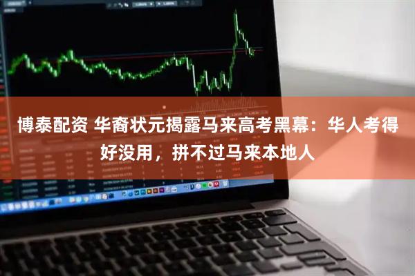 博泰配资 华裔状元揭露马来高考黑幕：华人考得好没用，拼不过马来本地人