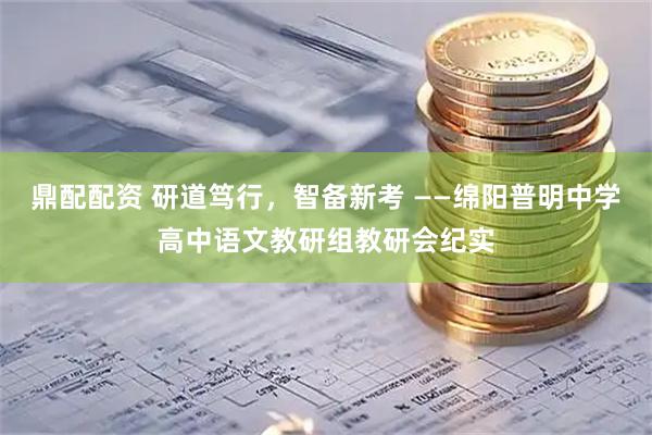 鼎配配资 研道笃行，智备新考 ——绵阳普明中学高中语文教研组教研会纪实