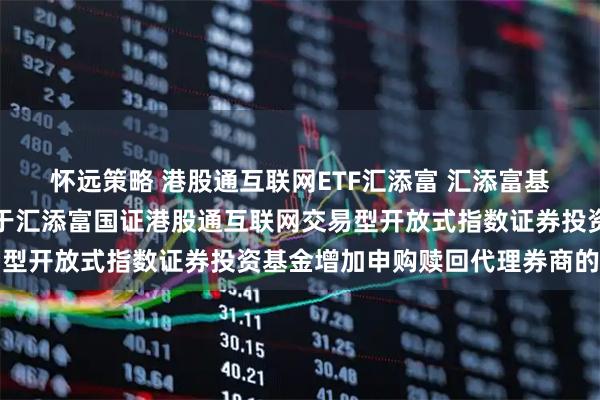怀远策略 港股通互联网ETF汇添富 汇添富基金管理股份有限公司关于汇添富国证港股通互联网交易型开放式指数证券投资基金增加申购赎回代理券商的公告