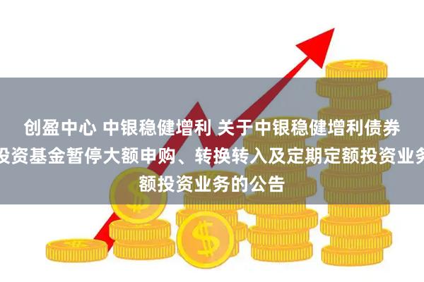 创盈中心 中银稳健增利 关于中银稳健增利债券型证券投资基金暂停大额申购、转换转入及定期定额投资业务的公告