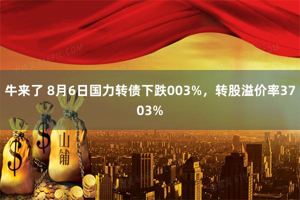 牛来了 8月6日国力转债下跌003%，转股溢价率3703%