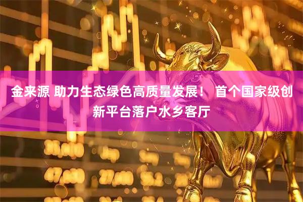 金来源 助力生态绿色高质量发展！ 首个国家级创新平台落户水乡客厅