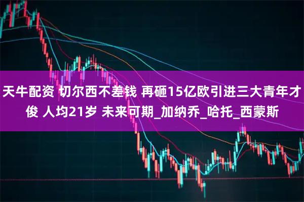 天牛配资 切尔西不差钱 再砸15亿欧引进三大青年才俊 人均21岁 未来可期_加纳乔_哈托_西蒙斯