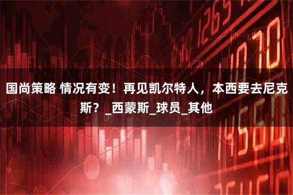 国尚策略 情况有变！再见凯尔特人，本西要去尼克斯？_西蒙斯_球员_其他