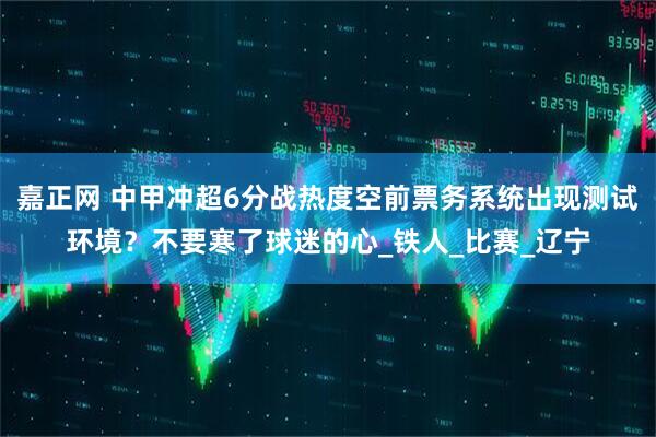 嘉正网 中甲冲超6分战热度空前票务系统出现测试环境？不要寒了球迷的心_铁人_比赛_辽宁