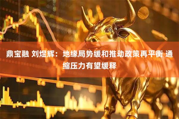 鼎宝融 刘煜辉：地缘局势缓和推动政策再平衡 通缩压力有望缓释