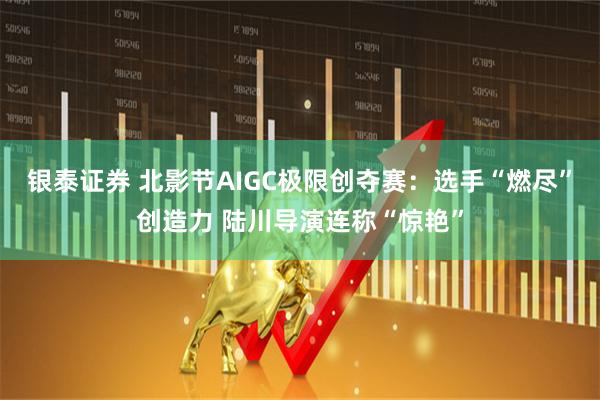 银泰证券 北影节AIGC极限创夺赛：选手“燃尽”创造力 陆川导演连称“惊艳”