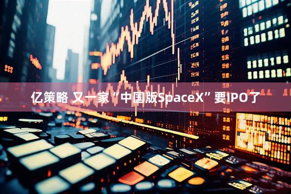 亿策略 又一家“中国版SpaceX”要IPO了
