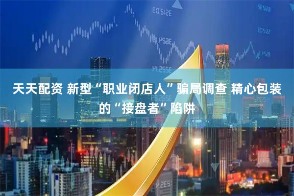 天天配资 新型“职业闭店人”骗局调查 精心包装的“接盘者”陷阱