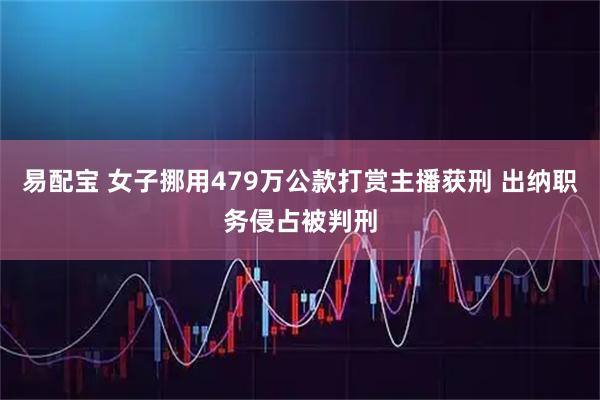 易配宝 女子挪用479万公款打赏主播获刑 出纳职务侵占被判刑