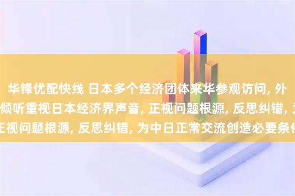华锋优配快线 日本多个经济团体来华参观访问, 外交部: 希望日本为政者倾听重视日本经济界声音, 正视问题根源, 反思纠错, 为中日正常交流创造必要条件