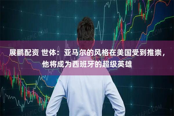 展鹏配资 世体：亚马尔的风格在美国受到推崇，他将成为西班牙的超级英雄
