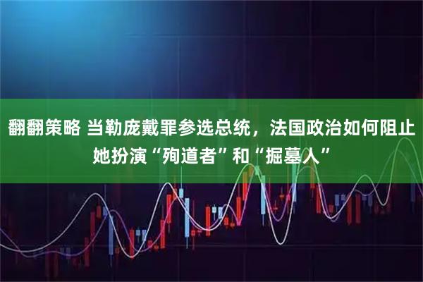 翻翻策略 当勒庞戴罪参选总统，法国政治如何阻止她扮演“殉道者”和“掘墓人”
