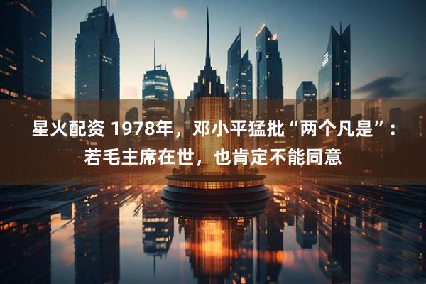 星火配资 1978年，邓小平猛批“两个凡是”：若毛主席在世，也肯定不能同意
